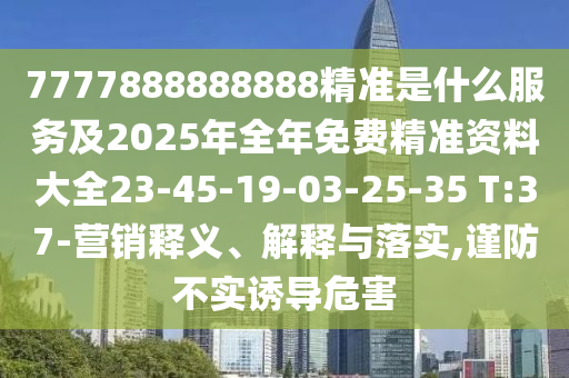 7777888888888精準(zhǔn)是什么服務(wù)及2025年全年免費(fèi)精準(zhǔn)資料大全23-45-19-03-25-35 T:37-營銷釋義、解釋與落實(shí),謹(jǐn)防不實(shí)誘導(dǎo)危害