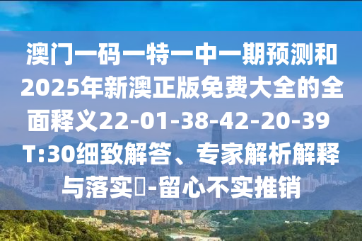 澳門一碼一特一中一期預(yù)測(cè)和2025年新澳正版免費(fèi)大全的全面釋義22-01-38-42-20-39 T:30細(xì)致解答、專家解析解釋與落實(shí)?-留心不實(shí)推銷