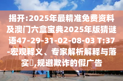 揭開:2025年最精準(zhǔn)免費(fèi)資料及澳門六盒寶典2025年版猜謎語47-29-31-02-08-03 T:37-宏觀釋義、專家解析解釋與落實?,規(guī)避欺詐的假廣告