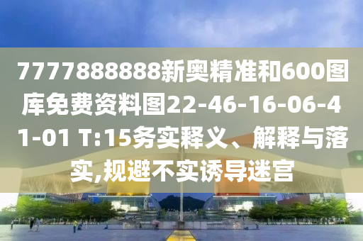 7777888888新奧精準(zhǔn)和600圖庫免費資料圖22-46-16-06-41-01 T:15務(wù)實釋義、解釋與落實,規(guī)避不實誘導(dǎo)迷宮