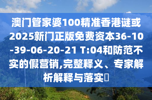 澳門管家婆100精準(zhǔn)香港謎或2025新門正版免費(fèi)資本36-10-39-06-20-21 T:04和防范不實(shí)的假營銷,完整釋義、專家解析解釋與落實(shí)?