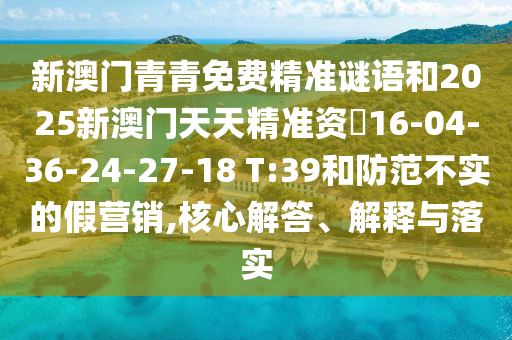 新澳門青青免費(fèi)精準(zhǔn)謎語和2025新澳門天天精準(zhǔn)資枓16-04-36-24-27-18 T:39和防范不實(shí)的假營銷,核心解答、解釋與落實(shí)