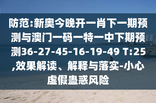 防范:新奧今晚開一肖下一期預(yù)測與澳門一碼一特一中下期預(yù)測36-27-45-16-19-49 T:25,效果解讀、解釋與落實-小心虛假蠱惑風(fēng)險
