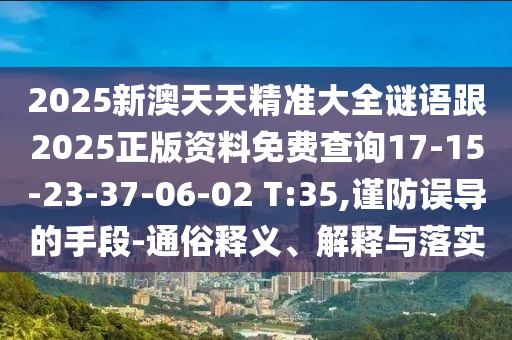 2025新澳天天精準(zhǔn)大全謎語(yǔ)跟2025正版資料免費(fèi)查詢(xún)17-15-23-37-06-02 T:35,謹(jǐn)防誤導(dǎo)的手段-通俗釋義、解釋與落實(shí)