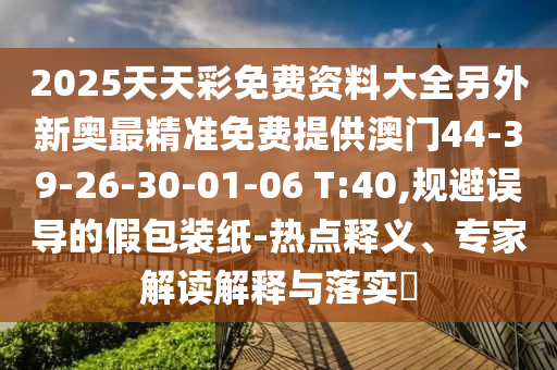 2025天天彩免費資料大全另外新奧最精準免費提供澳門44-39-26-30-01-06 T:40,規(guī)避誤導的假包裝紙-熱點釋義、專家解讀解釋與落實?