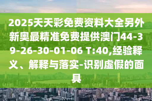 2025天天彩免費資料大全另外新奧最精準(zhǔn)免費提供澳門44-39-26-30-01-06 T:40,經(jīng)驗釋義、解釋與落實-識別虛假的面具