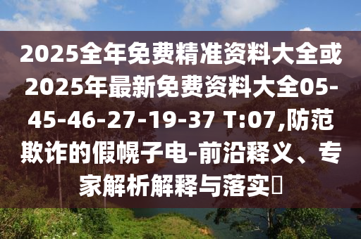 2025全年免費(fèi)精準(zhǔn)資料大全或2025年最新免費(fèi)資料大全05-45-46-27-19-37 T:07,防范欺詐的假幌子電-前沿釋義、專家解析解釋與落實(shí)?