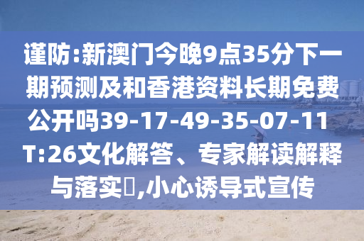 謹(jǐn)防:新澳門今晚9點(diǎn)35分下一期預(yù)測(cè)及和香港資料長期免費(fèi)公開嗎39-17-49-35-07-11 T:26文化解答、專家解讀解釋與落實(shí)?,小心誘導(dǎo)式宣傳