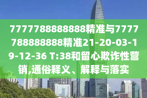 7777788888888精準(zhǔn)與7777788888888精準(zhǔn)21-20-03-19-12-36 T:38和留心欺詐性營(yíng)銷,通俗釋義、解釋與落實(shí)