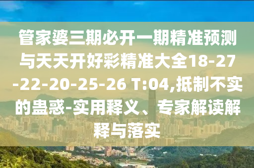 管家婆三期必開一期精準(zhǔn)預(yù)測與天天開好彩精準(zhǔn)大全18-27-22-20-25-26 T:04,抵制不實的蠱惑-實用釋義、專家解讀解釋與落實
