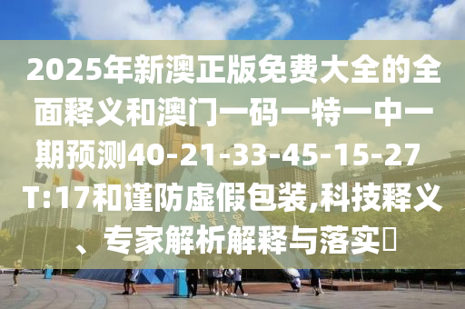 2025年新澳正版免費大全的全面釋義和澳門一碼一特一中一期預測40-21-33-45-15-27 T:17和謹防虛假包裝,科技釋義、專家解析解釋與落實?