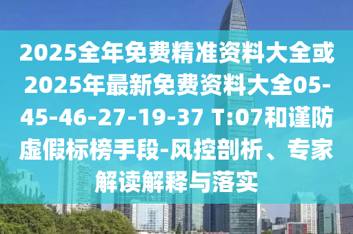2025全年免費精準資料大全或2025年最新免費資料大全05-45-46-27-19-37 T:07和謹防虛假標榜手段-風控剖析、專家解讀解釋與落實