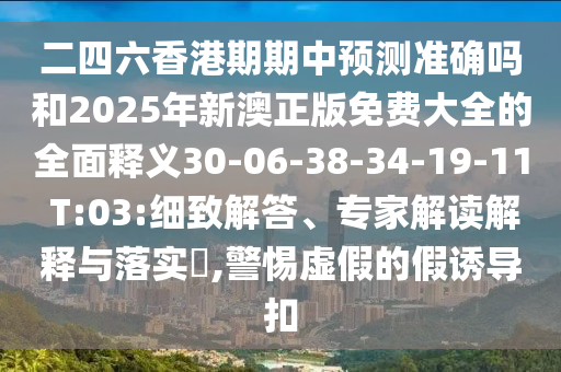 二四六香港期期中預(yù)測(cè)準(zhǔn)確嗎和2025年新澳正版免費(fèi)大全的全面釋義30-06-38-34-19-11 T:03:細(xì)致解答、專家解讀解釋與落實(shí)?,警惕虛假的假誘導(dǎo)扣