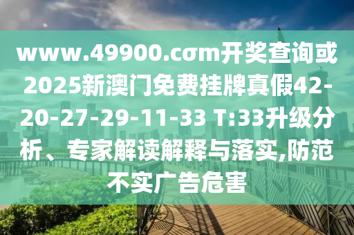 www.49900.cσm開獎查詢或2025新澳門免費掛牌真假42-20-27-29-11-33 T:33升級分析、專家解讀解釋與落實,防范不實廣告危害