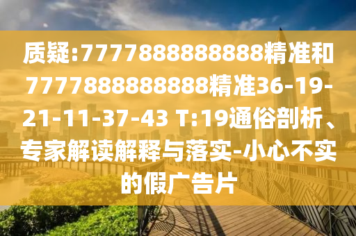 質(zhì)疑:7777888888888精準(zhǔn)和7777888888888精準(zhǔn)36-19-21-11-37-43 T:19通俗剖析、專家解讀解釋與落實(shí)-小心不實(shí)的假廣告片