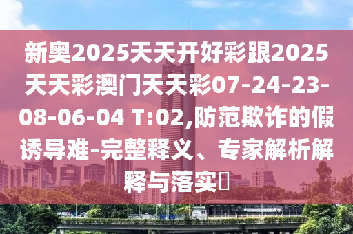 新奧2025天天開(kāi)好彩跟2025天天彩澳門(mén)天天彩07-24-23-08-06-04 T:02,防范欺詐的假誘導(dǎo)難-完整釋義、專(zhuān)家解析解釋與落實(shí)?