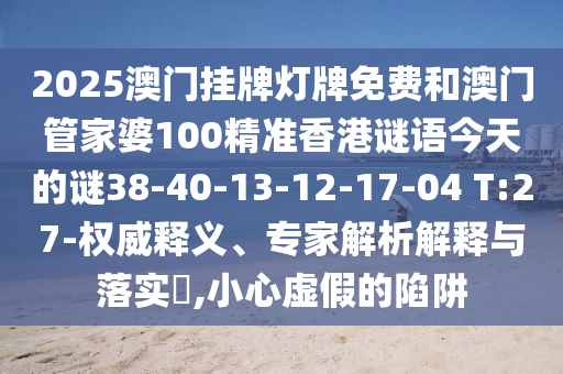 2025澳門(mén)掛牌燈牌免費(fèi)和澳門(mén)管家婆100精準(zhǔn)香港謎語(yǔ)今天的謎38-40-13-12-17-04 T:27-權(quán)威釋義、專家解析解釋與落實(shí)?,小心虛假的陷阱