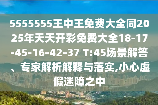 5555555王中王免費(fèi)大全同2025年天天開(kāi)彩免費(fèi)大全18-17-45-16-42-37 T:45場(chǎng)景解答、專(zhuān)家解析解釋與落實(shí),小心虛假迷障之中