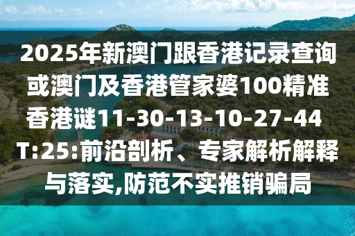 2025年新澳門跟香港記錄查詢或澳門及香港管家婆100精準(zhǔn)香港謎11-30-13-10-27-44 T:25:前沿剖析、專家解析解釋與落實(shí),防范不實(shí)推銷騙局