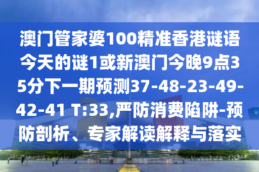 澳門管家婆100精準(zhǔn)香港謎語(yǔ)今天的謎1或新澳門今晚9點(diǎn)35分下一期預(yù)測(cè)37-48-23-49-42-41 T:33,嚴(yán)防消費(fèi)陷阱-預(yù)防剖析、專家解讀解釋與落實(shí)