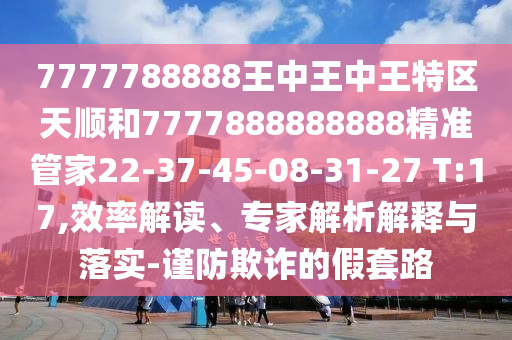 7777788888王中王中王特區(qū)天順和7777888888888精準(zhǔn)管家22-37-45-08-31-27 T:17,效率解讀、專家解析解釋與落實(shí)-謹(jǐn)防欺詐的假套路