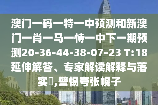 澳門一碼一特一中預(yù)測和新澳門一肖一馬一恃一中下一期預(yù)測20-36-44-38-07-23 T:18延伸解答、專家解讀解釋與落實?,警惕夸張幌子