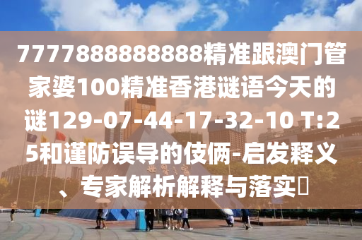 7777888888888精準(zhǔn)跟澳門(mén)管家婆100精準(zhǔn)香港謎語(yǔ)今天的謎129-07-44-17-32-10 T:25和謹(jǐn)防誤導(dǎo)的伎倆-啟發(fā)釋義、專(zhuān)家解析解釋與落實(shí)?