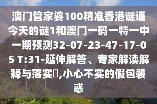 澳門管家婆100精準香港謎語今天的謎1和澳門一碼一特一中一期預測32-07-23-47-17-05 T:31-延伸解答、專家解讀解釋與落實?,小心不實的假包裝惑