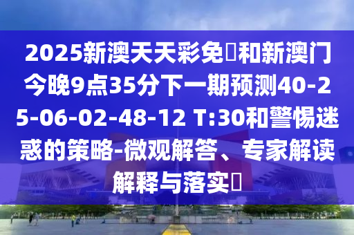 2025新澳天天彩免費(fèi)和新澳門今晚9點(diǎn)35分下一期預(yù)測40-25-06-02-48-12 T:30和警惕迷惑的策略-微觀解答、專家解讀解釋與落實(shí)?