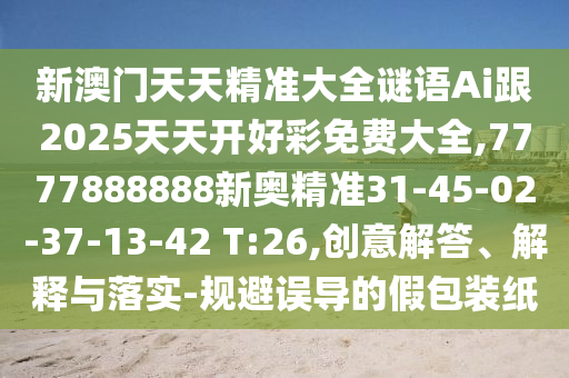 新澳門天天精準(zhǔn)大全謎語Ai跟2025天天開好彩免費(fèi)大全,7777888888新奧精準(zhǔn)31-45-02-37-13-42 T:26,創(chuàng)意解答、解釋與落實(shí)-規(guī)避誤導(dǎo)的假包裝紙