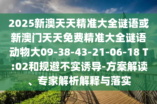 2025新澳天天精準(zhǔn)大全謎語或新澳門天天免費(fèi)精準(zhǔn)大全謎語動(dòng)物大09-38-43-21-06-18 T:02和規(guī)避不實(shí)誘導(dǎo)-方案解讀、專家解析解釋與落實(shí)