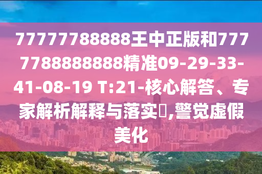 77777788888王中正版和7777788888888精準09-29-33-41-08-19 T:21-核心解答、專家解析解釋與落實?,警覺虛假美化