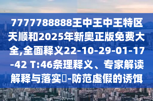 7777788888王中王中王特區(qū)天順和2025年新奧正版免費大全,全面釋義22-10-29-01-17-42 T:46條理釋義、專家解讀解釋與落實?-防范虛假的誘餌