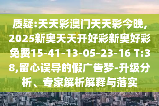 質疑:天天彩澳門天天彩今晚,2025新奧天天開好彩新奧好彩免費15-41-13-05-23-16 T:38,留心誤導的假廣告夢-升級分析、專家解析解釋與落實