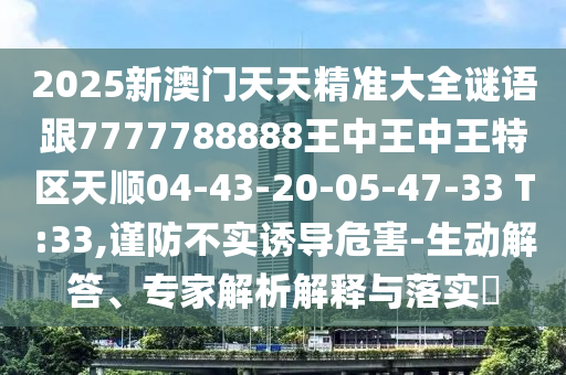 2025新澳門天天精準大全謎語跟7777788888王中王中王特區(qū)天順04-43-20-05-47-33 T:33,謹防不實誘導(dǎo)危害-生動解答、專家解析解釋與落實?