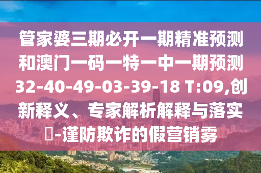 管家婆三期必開一期精準(zhǔn)預(yù)測和澳門一碼一特一中一期預(yù)測32-40-49-03-39-18 T:09,創(chuàng)新釋義、專家解析解釋與落實(shí)?-謹(jǐn)防欺詐的假營銷霧