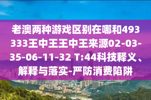 老澳兩種游戲區(qū)別在哪和493333王中王王中王來源02-03-35-06-11-32 T:44科技釋義、解釋與落實-嚴防消費陷阱