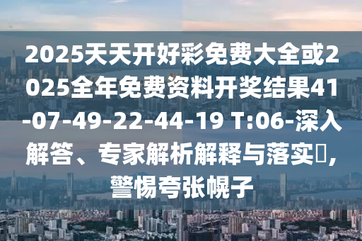 2025天天開好彩免費大全或2025全年免費資料開獎結果41-07-49-22-44-19 T:06-深入解答、專家解析解釋與落實?,警惕夸張幌子