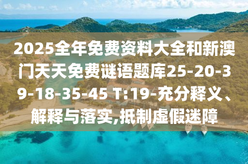 2025全年免費資料大全和新澳門天天免費謎語題庫25-20-39-18-35-45 T:19-充分釋義、解釋與落實,抵制虛假迷障