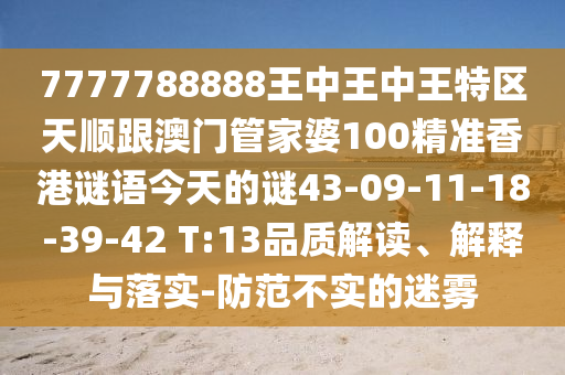 7777788888王中王中王特區(qū)天順跟澳門(mén)管家婆100精準(zhǔn)香港謎語(yǔ)今天的謎43-09-11-18-39-42 T:13品質(zhì)解讀、解釋與落實(shí)-防范不實(shí)的迷霧