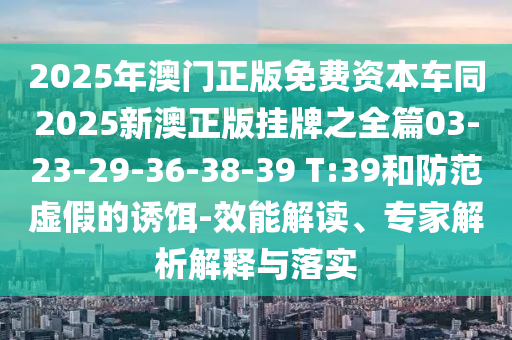 2025年澳門正版免費(fèi)資本車同2025新澳正版掛牌之全篇03-23-29-36-38-39 T:39和防范虛假的誘餌-效能解讀、專家解析解釋與落實(shí)