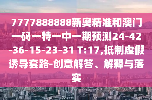 7777888888新奧精準和澳門一碼一特一中一期預測24-42-36-15-23-31 T:17,抵制虛假誘導套路-創(chuàng)意解答、解釋與落實