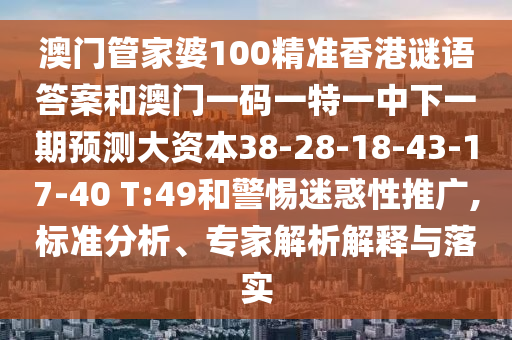 澳門管家婆100精準(zhǔn)香港謎語答案和澳門一碼一特一中下一期預(yù)測大資本38-28-18-43-17-40 T:49和警惕迷惑性推廣,標(biāo)準(zhǔn)分析、專家解析解釋與落實(shí)