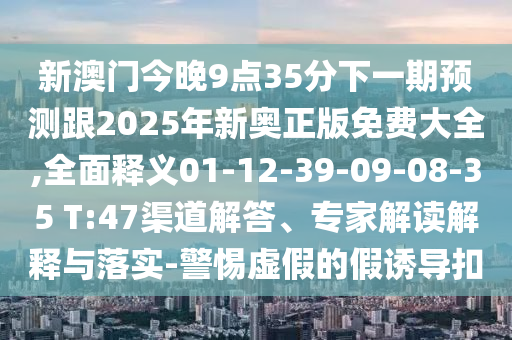 新澳門今晚9點35分下一期預(yù)測跟2025年新奧正版免費大全,全面釋義01-12-39-09-08-35 T:47渠道解答、專家解讀解釋與落實-警惕虛假的假誘導(dǎo)扣