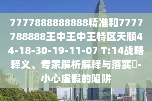 7777888888888精準(zhǔn)和7777788888王中王中王特區(qū)天順44-18-30-19-11-07 T:14戰(zhàn)略釋義、專家解析解釋與落實?-小心虛假的陷阱