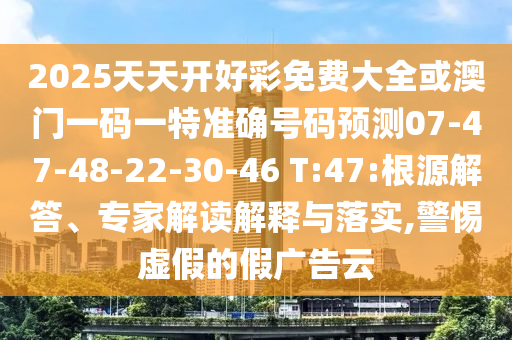 2025天天開好彩免費大全或澳門一碼一特準(zhǔn)確號碼預(yù)測07-47-48-22-30-46 T:47:根源解答、專家解讀解釋與落實,警惕虛假的假廣告云