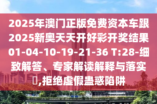 2025年澳門正版免費資本車跟2025新奧天天開好彩開獎結(jié)果01-04-10-19-21-36 T:28-細致解答、專家解讀解釋與落實?,拒絕虛假蠱惑陷阱