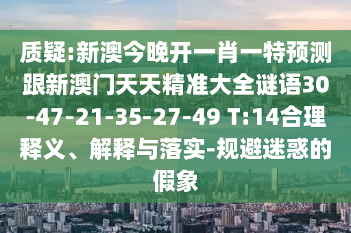 質(zhì)疑:新澳今晚開(kāi)一肖一特預(yù)測(cè)跟新澳門(mén)天天精準(zhǔn)大全謎語(yǔ)30-47-21-35-27-49 T:14合理釋義、解釋與落實(shí)-規(guī)避迷惑的假象