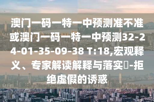 澳門一碼一特一中預測準不準或澳門一碼一特一中預測32-24-01-35-09-38 T:18,宏觀釋義、專家解讀解釋與落實?-拒絕虛假的誘惑