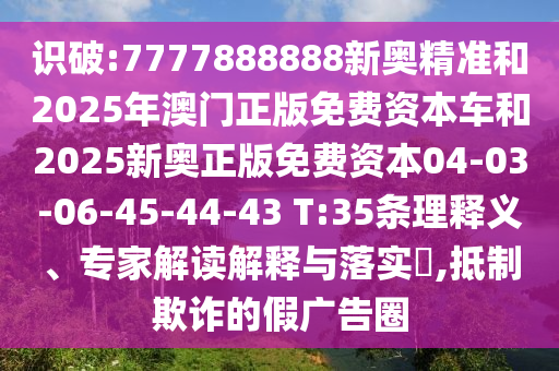 識(shí)破:7777888888新奧精準(zhǔn)和2025年澳門正版免費(fèi)資本車和2025新奧正版免費(fèi)資本04-03-06-45-44-43 T:35條理釋義、專家解讀解釋與落實(shí)?,抵制欺詐的假廣告圈